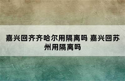 嘉兴回齐齐哈尔用隔离吗 嘉兴回苏州用隔离吗